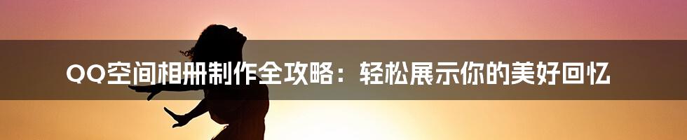 QQ空间相册制作全攻略：轻松展示你的美好回忆