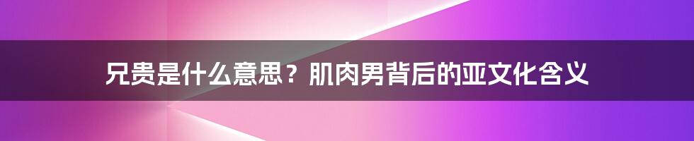 兄贵是什么意思？肌肉男背后的亚文化含义