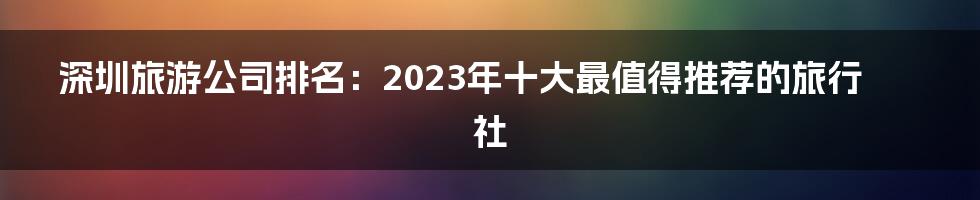 深圳旅游公司排名：2023年十大最值得推荐的旅行社