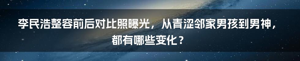 李民浩整容前后对比照曝光，从青涩邻家男孩到男神，都有哪些变化？