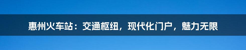 惠州火车站：交通枢纽，现代化门户，魅力无限