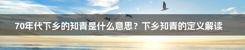 70年代下乡的知青是什么意思？下乡知青的定义解读