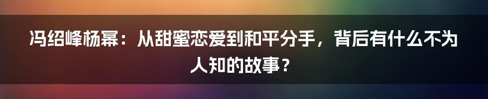 冯绍峰杨幂：从甜蜜恋爱到和平分手，背后有什么不为人知的故事？