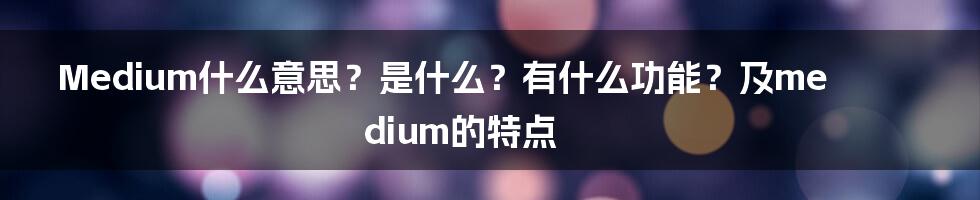 Medium什么意思？是什么？有什么功能？及medium的特点