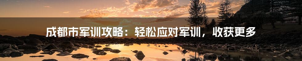 成都市军训攻略：轻松应对军训，收获更多