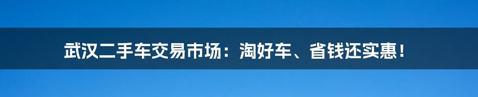 武汉二手车交易市场：淘好车、省钱还实惠！