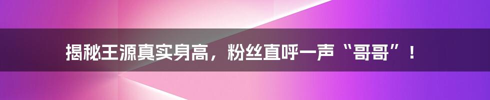 揭秘王源真实身高，粉丝直呼一声“哥哥”！