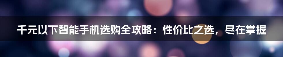 千元以下智能手机选购全攻略：性价比之选，尽在掌握