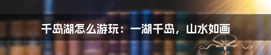 千岛湖怎么游玩：一湖千岛，山水如画