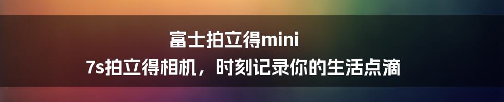 富士拍立得mini 7s拍立得相机，时刻记录你的生活点滴