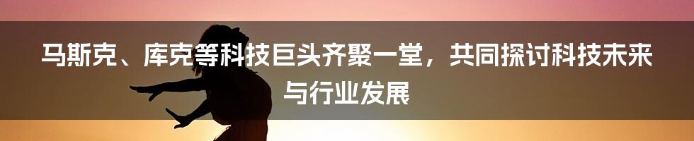 马斯克、库克等科技巨头齐聚一堂，共同探讨科技未来与行业发展