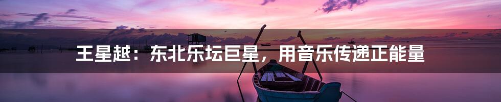 王星越：东北乐坛巨星，用音乐传递正能量