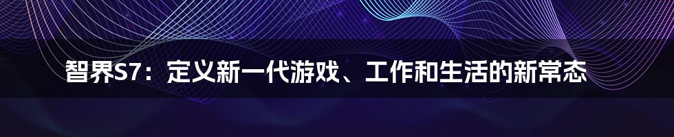 智界S7：定义新一代游戏、工作和生活的新常态