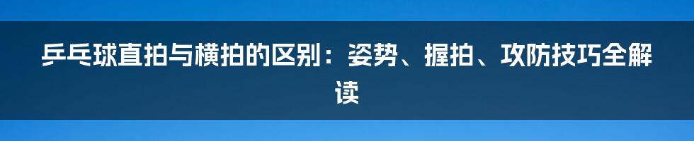 乒乓球直拍与横拍的区别：姿势、握拍、攻防技巧全解读