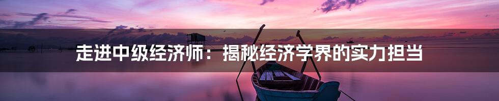 走进中级经济师：揭秘经济学界的实力担当