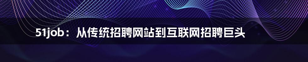 51job：从传统招聘网站到互联网招聘巨头