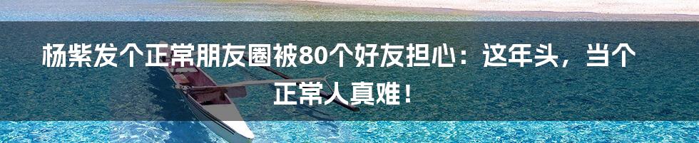 杨紫发个正常朋友圈被80个好友担心：这年头，当个正常人真难！