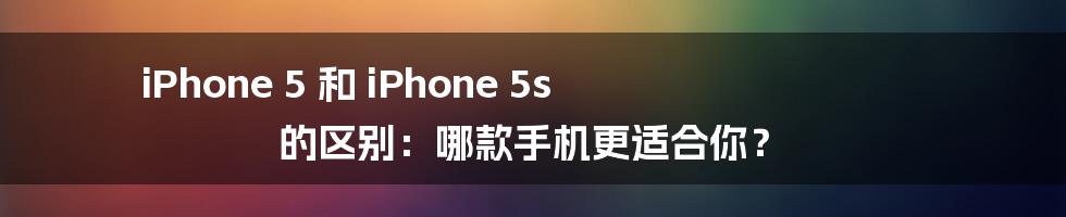 iPhone 5 和 iPhone 5s 的区别：哪款手机更适合你？