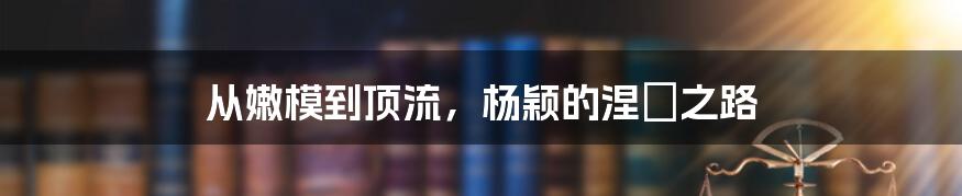 从嫩模到顶流，杨颖的涅槃之路