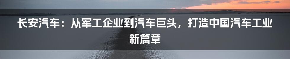 长安汽车：从军工企业到汽车巨头，打造中国汽车工业新篇章