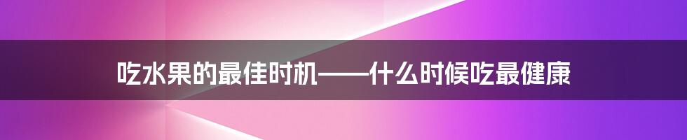 吃水果的最佳时机——什么时候吃最健康