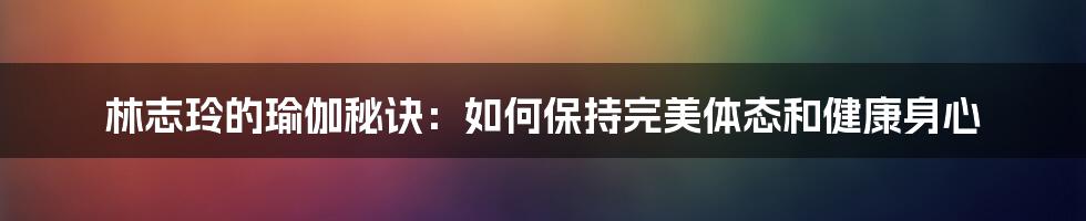 林志玲的瑜伽秘诀：如何保持完美体态和健康身心