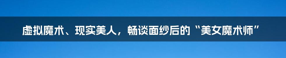 虚拟魔术、现实美人，畅谈面纱后的“美女魔术师”