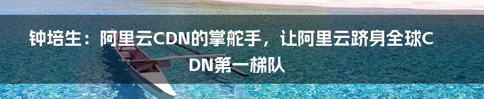 钟培生：阿里云CDN的掌舵手，让阿里云跻身全球CDN第一梯队