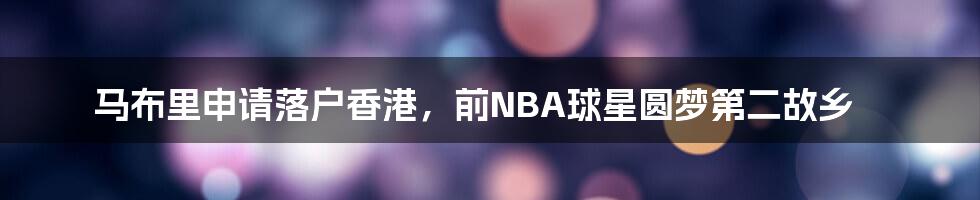 马布里申请落户香港，前NBA球星圆梦第二故乡