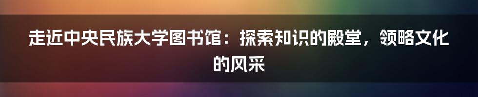 走近中央民族大学图书馆：探索知识的殿堂，领略文化的风采