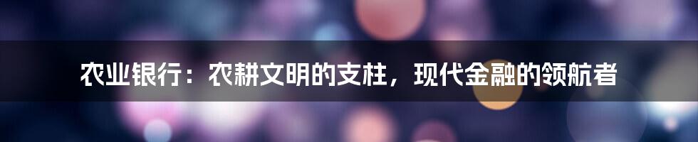 农业银行：农耕文明的支柱，现代金融的领航者