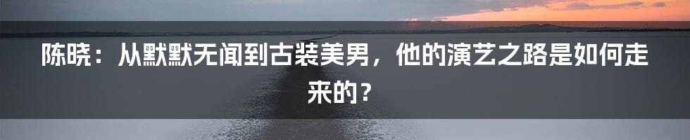 陈晓：从默默无闻到古装美男，他的演艺之路是如何走来的？