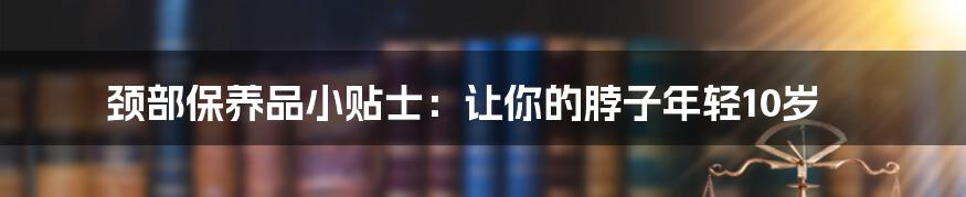 颈部保养品小贴士：让你的脖子年轻10岁