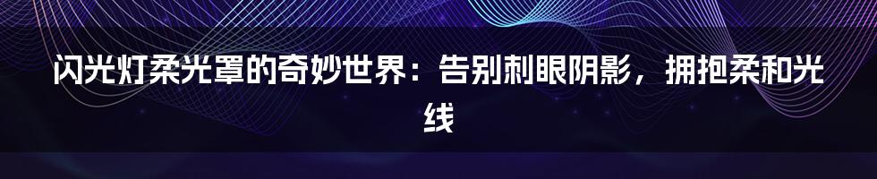 闪光灯柔光罩的奇妙世界：告别刺眼阴影，拥抱柔和光线