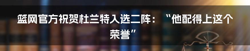 篮网官方祝贺杜兰特入选二阵：“他配得上这个荣誉”