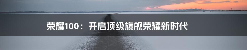 荣耀100：开启顶级旗舰荣耀新时代