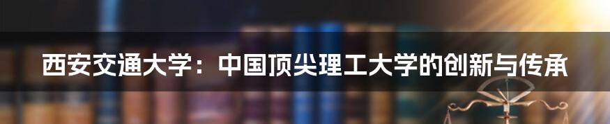 西安交通大学：中国顶尖理工大学的创新与传承