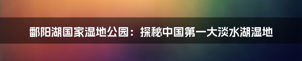 鄱阳湖国家湿地公园：探秘中国第一大淡水湖湿地