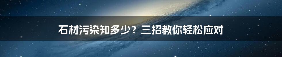 石材污染知多少？三招教你轻松应对