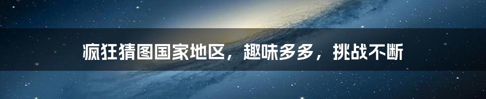 疯狂猜图国家地区，趣味多多，挑战不断