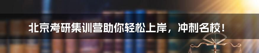 北京考研集训营助你轻松上岸，冲刺名校！