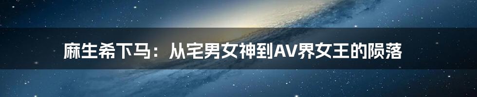 麻生希下马：从宅男女神到AV界女王的陨落