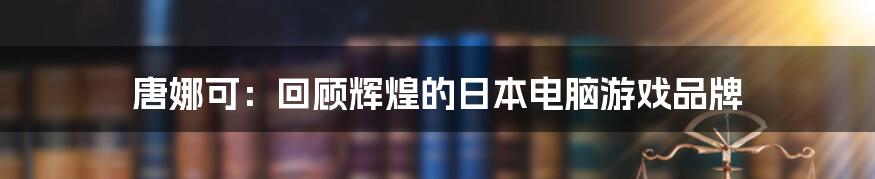 唐娜可：回顾辉煌的日本电脑游戏品牌