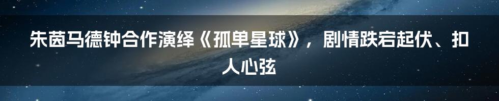 朱茵马德钟合作演绎《孤单星球》，剧情跌宕起伏、扣人心弦