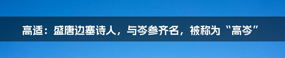 高适：盛唐边塞诗人，与岑参齐名，被称为“高岑”