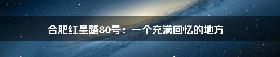 合肥红星路80号：一个充满回忆的地方