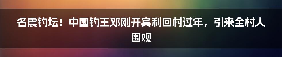 名震钓坛！中国钓王邓刚开宾利回村过年，引来全村人围观