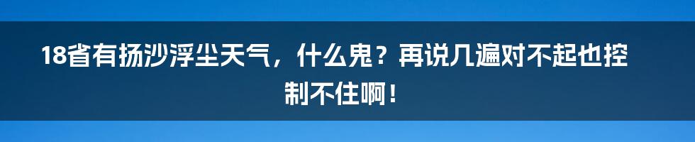 18省有扬沙浮尘天气，什么鬼？再说几遍对不起也控制不住啊！