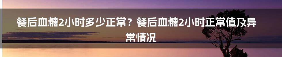 餐后血糖2小时多少正常？餐后血糖2小时正常值及异常情况