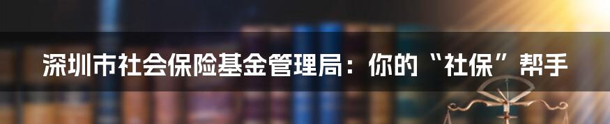 深圳市社会保险基金管理局：你的“社保”帮手